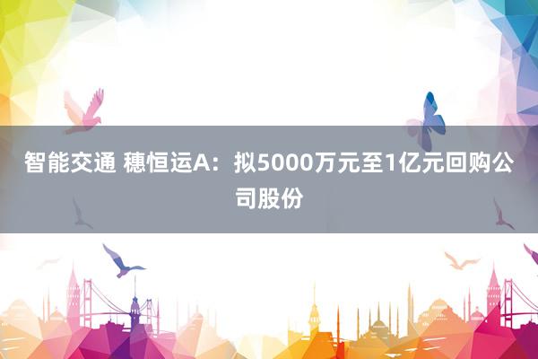 智能交通 穗恒运A：拟5000万元至1亿元回购公司股份