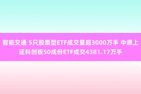 智能交通 5只股票型ETF成交量超3000万手 中原上证科创板50成份ETF成交4381.17万手