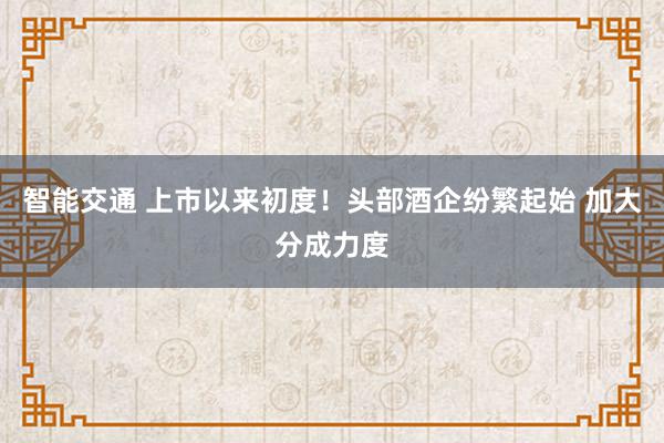 智能交通 上市以来初度！头部酒企纷繁起始 加大分成力度