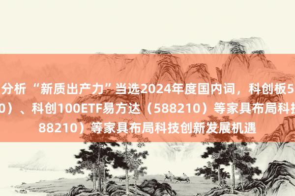 分析 “新质出产力”当选2024年度国内词，科创板50ETF（588080）、科创100ETF易方达（588210）等家具布局科技创新发展机遇