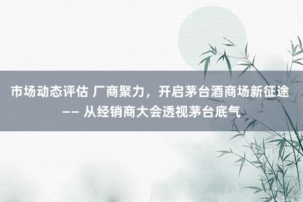 市场动态评估 厂商聚力，开启茅台酒商场新征途 —— 从经销商大会透视茅台底气