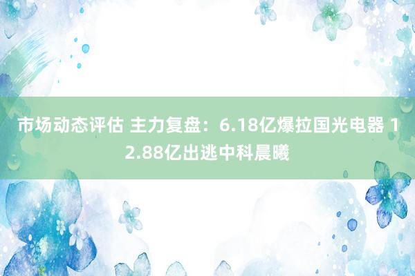 市场动态评估 主力复盘：6.18亿爆拉国光电器 12.88亿出逃中科晨曦