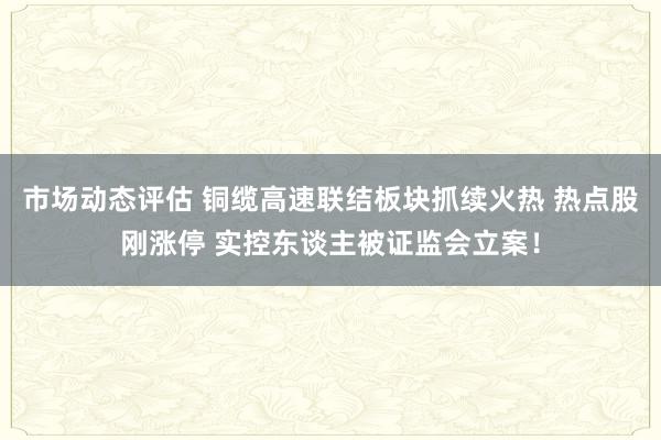 市场动态评估 铜缆高速联结板块抓续火热 热点股刚涨停 实控东谈主被证监会立案！