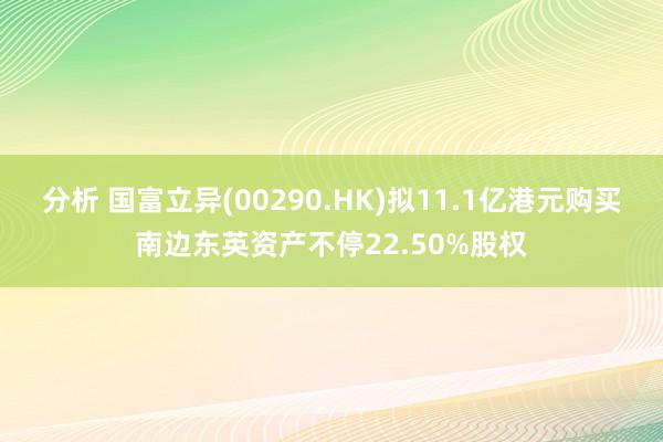 分析 国富立异(00290.HK)拟11.1亿港元购买南边东英资产不停22.50%股权