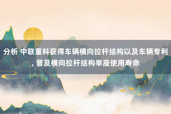 分析 中联重科获得车辆横向拉杆结构以及车辆专利, 普及横向拉杆结构举座使用寿命