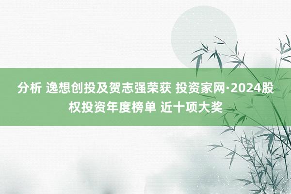 分析 逸想创投及贺志强荣获 投资家网·2024股权投资年度榜单 近十项大奖