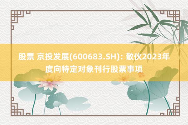 股票 京投发展(600683.SH): 散伙2023年度向特定对象刊行股票事项