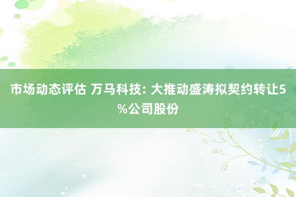 市场动态评估 万马科技: 大推动盛涛拟契约转让5%公司股份