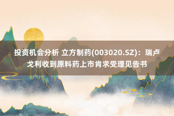 投资机会分析 立方制药(003020.SZ)：瑞卢戈利收到原料药上市肯求受理见告书