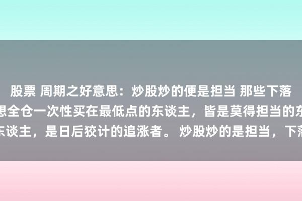 股票 周期之好意思：炒股炒的便是担当 那些下落时莫得赓续商酌、好像奢想全仓一次性买在最低点的东谈主，皆是莫得担当的东谈主，是日后狡计的追涨者。 炒股炒的是担当，下落时不敢遴荐性的买入，...