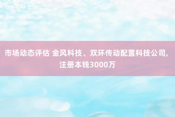 市场动态评估 金风科技、双环传动配置科技公司, 注册本钱3000万