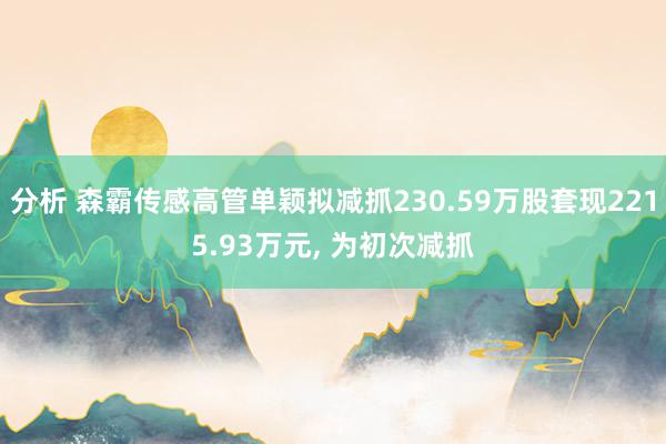 分析 森霸传感高管单颖拟减抓230.59万股套现2215.93万元, 为初次减抓