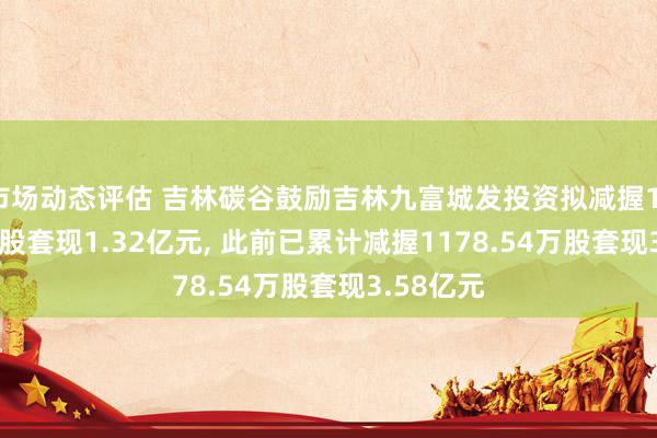 市场动态评估 吉林碳谷鼓励吉林九富城发投资拟减握1175.36万股套现1.32亿元, 此前已累计减握1178.54万股套现3.58亿元