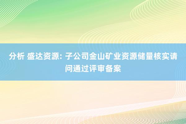 分析 盛达资源: 子公司金山矿业资源储量核实请问通过评审备案