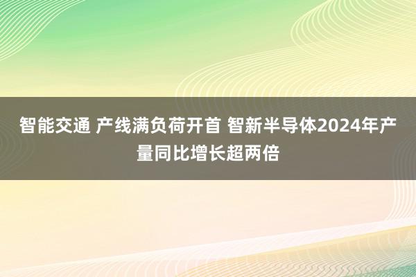 智能交通 产线满负荷开首 智新半导体2024年产量同比增长超两倍