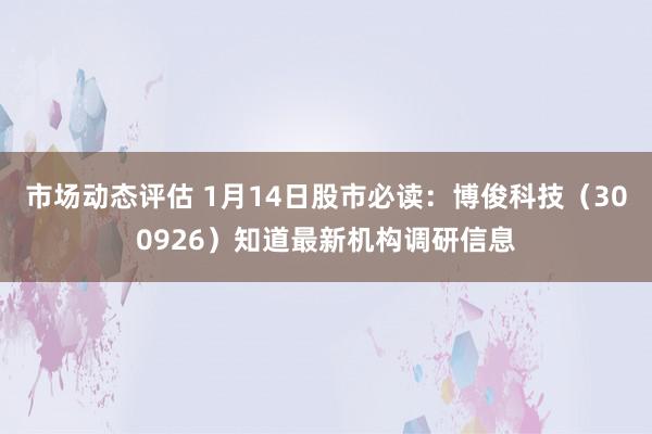 市场动态评估 1月14日股市必读：博俊科技（300926）知道最新机构调研信息