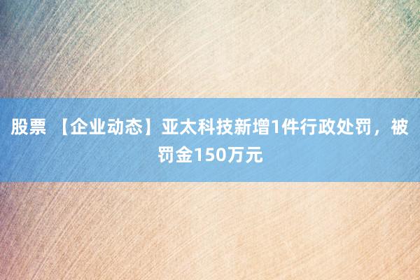 股票 【企业动态】亚太科技新增1件行政处罚，被罚金150万元