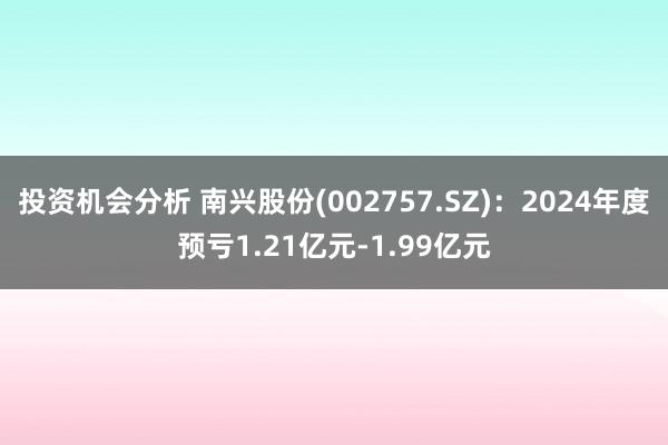 投资机会分析 南兴股份(002757.SZ)：2024年度预亏1.21亿元-1.99亿元