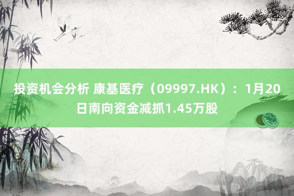 投资机会分析 康基医疗（09997.HK）：1月20日南向资金减抓1.45万股