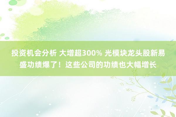 投资机会分析 大增超300% 光模块龙头股新易盛功绩爆了！这些公司的功绩也大幅增长