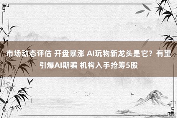 市场动态评估 开盘暴涨 AI玩物新龙头是它？有望引爆AI期骗 机构入手抢筹5股