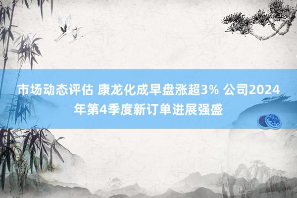 市场动态评估 康龙化成早盘涨超3% 公司2024年第4季度新订单进展强盛