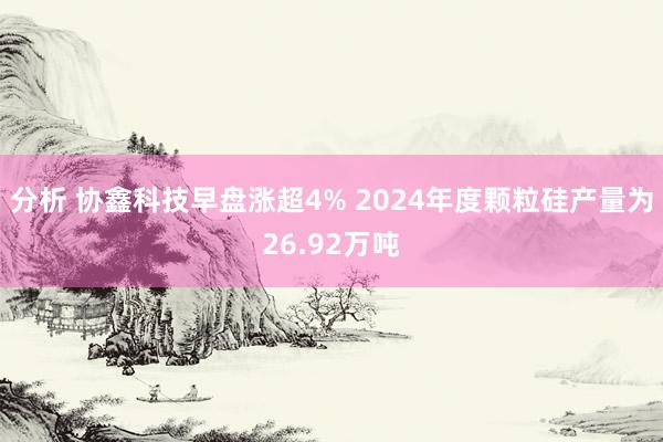 分析 协鑫科技早盘涨超4% 2024年度颗粒硅产量为26.92万吨