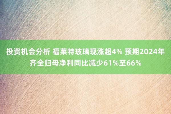 投资机会分析 福莱特玻璃现涨超4% 预期2024年齐全归母净利同比减少61%至66%