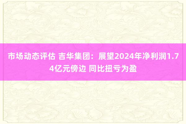 市场动态评估 吉华集团：展望2024年净利润1.74亿元傍边 同比扭亏为盈