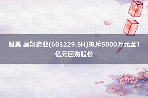 股票 奥翔药业(603229.SH)拟斥5000万元至1亿元回购股份