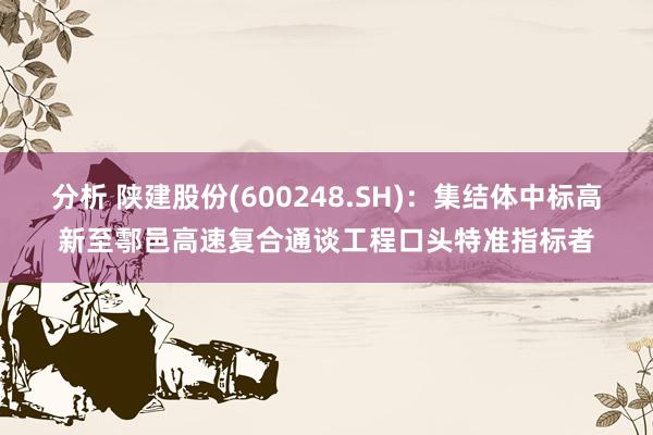 分析 陕建股份(600248.SH)：集结体中标高新至鄠邑高速复合通谈工程口头特准指标者