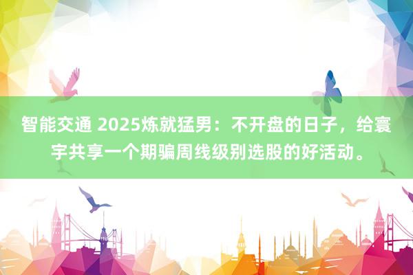 智能交通 2025炼就猛男：不开盘的日子，给寰宇共享一个期骗周线级别选股的好活动。