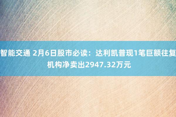 智能交通 2月6日股市必读：达利凯普现1笔巨额往复 机构净卖出2947.32万元