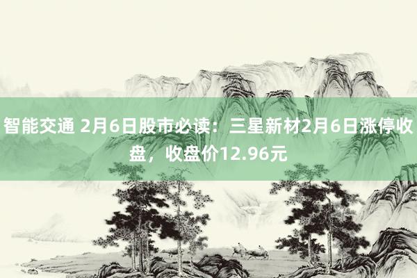 智能交通 2月6日股市必读：三星新材2月6日涨停收盘，收盘价12.96元