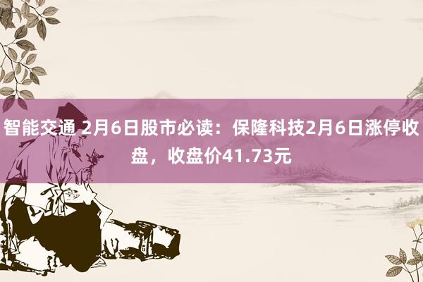 智能交通 2月6日股市必读：保隆科技2月6日涨停收盘，收盘价41.73元