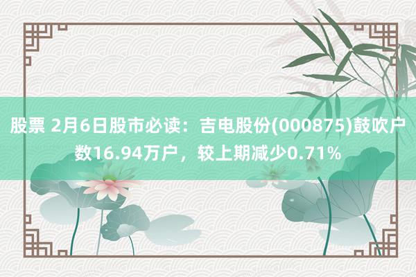 股票 2月6日股市必读：吉电股份(000875)鼓吹户数16.94万户，较上期减少0.71%