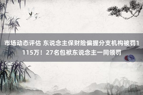 市场动态评估 东说念主保财险偏握分支机构被罚1115万！27名包袱东说念主一同领罚