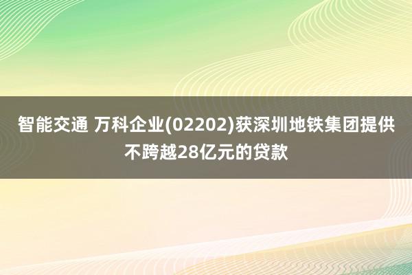 智能交通 万科企业(02202)获深圳地铁集团提供不跨越28亿元的贷款