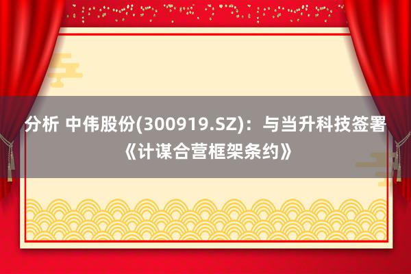 分析 中伟股份(300919.SZ)：与当升科技签署《计谋合营框架条约》