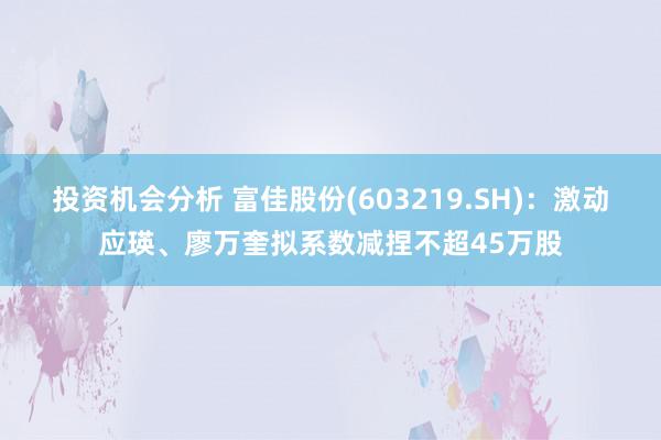 投资机会分析 富佳股份(603219.SH)：激动应瑛、廖万奎拟系数减捏不超45万股