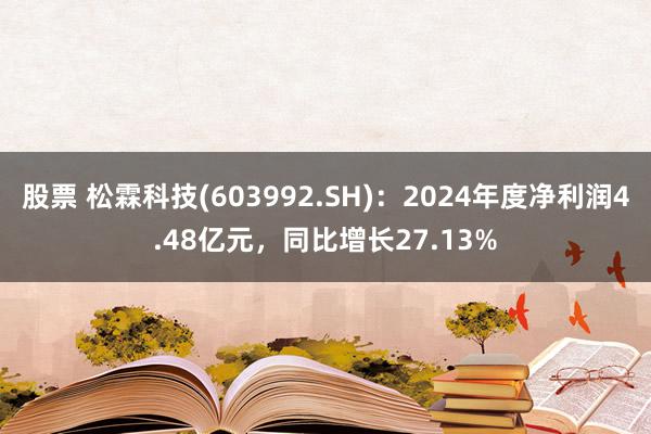 股票 松霖科技(603992.SH)：2024年度净利润4.48亿元，同比增长27.13%