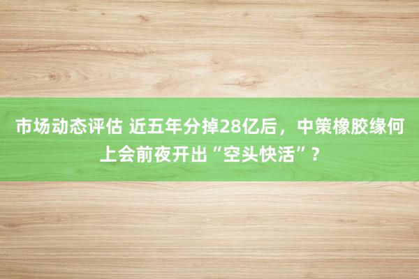 市场动态评估 近五年分掉28亿后，中策橡胶缘何上会前夜开出“空头快活”？