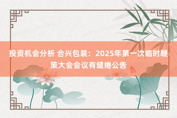 投资机会分析 合兴包装：2025年第一次临时鞭策大会会议有缱绻公告