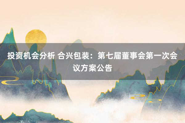 投资机会分析 合兴包装：第七届董事会第一次会议方案公告