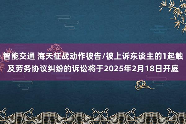 智能交通 海天征战动作被告/被上诉东谈主的1起触及劳务协议纠纷的诉讼将于2025年2月18日开庭