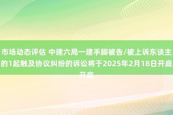 市场动态评估 中建六局一建手脚被告/被上诉东谈主的1起触及协议纠纷的诉讼将于2025年2月18日开庭