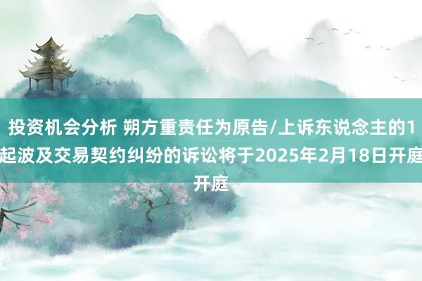 投资机会分析 朔方重责任为原告/上诉东说念主的1起波及交易契约纠纷的诉讼将于2025年2月18日开庭