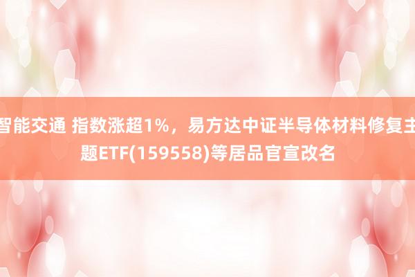 智能交通 指数涨超1%，易方达中证半导体材料修复主题ETF(159558)等居品官宣改名