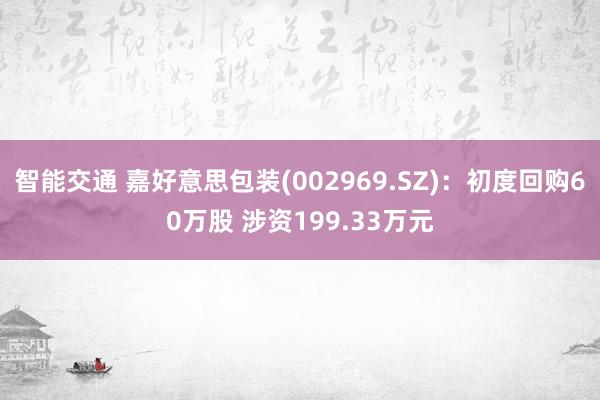 智能交通 嘉好意思包装(002969.SZ)：初度回购60万股 涉资199.33万元