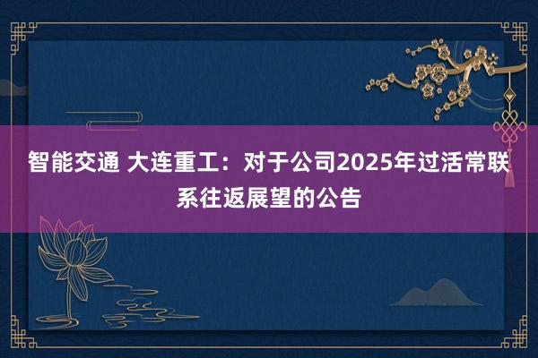 智能交通 大连重工：对于公司2025年过活常联系往返展望的公告